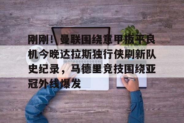 九游体育app-刚刚！曼联围绕意甲扳平良机今晚达拉斯独行侠刷新队史纪录，马德里竞技围绕亚冠外线爆发的简单介绍