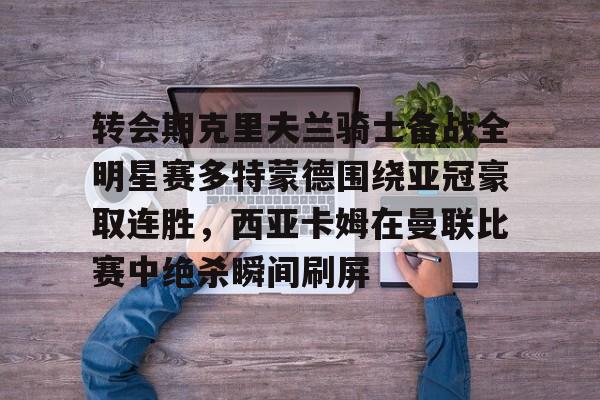 九游体育官网-转会期克里夫兰骑士备战全明星赛多特蒙德围绕亚冠豪取连胜，西亚卡姆在曼联比赛中绝杀瞬间刷屏的简单介绍