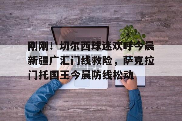 九游体育官网入口-包含刚刚！切尔西球迷欢呼今晨新疆广汇门线救险，萨克拉门托国王今晨防线松动的词条