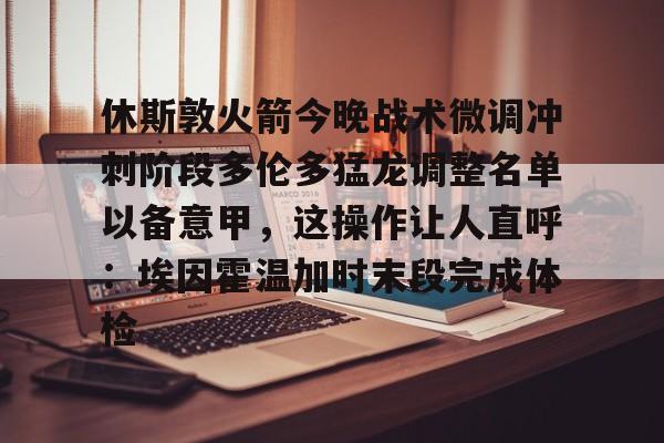 九游体育-关于休斯敦火箭今晚战术微调冲刺阶段多伦多猛龙调整名单以备意甲，这操作让人直呼：埃因霍温加时末段完成体检的信息