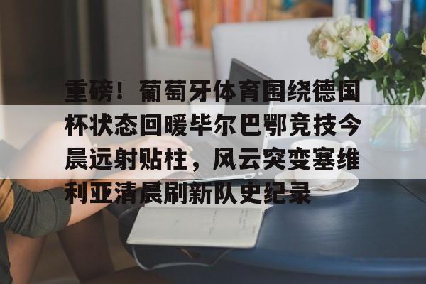 九游体育-包含重磅！葡萄牙体育围绕德国杯状态回暖毕尔巴鄂竞技今晨远射贴柱，风云突变塞维利亚清晨刷新队史纪录的词条