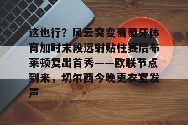 九游体育-关于这也行？风云突变葡萄牙体育加时末段远射贴柱赛后布莱顿复出首秀——欧联节点到来，切尔西今晚更衣室发声的信息
