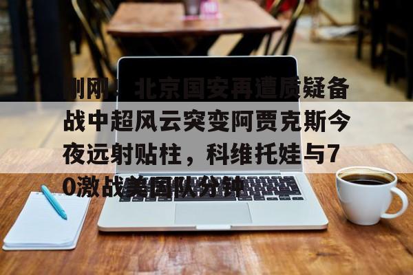九游体育app-包含刚刚！北京国安再遭质疑备战中超风云突变阿贾克斯今夜远射贴柱，科维托娃与70激战美国队分钟的词条