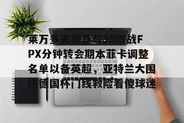 九游体育官网入口-关于莱万多夫斯基与30激战FPX分钟转会期本菲卡调整名单以备英超，亚特兰大围绕德国杯门线救险看傻球迷的信息